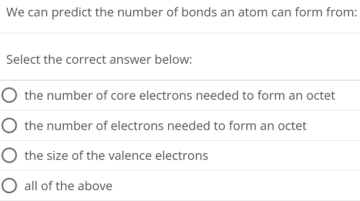 We can predict the number of bonds an atom can form from: Select the correct answer below: the number of core electrons needed to form an octet the number of electrons needed to form an octet the size of the valence electrons all of the above 