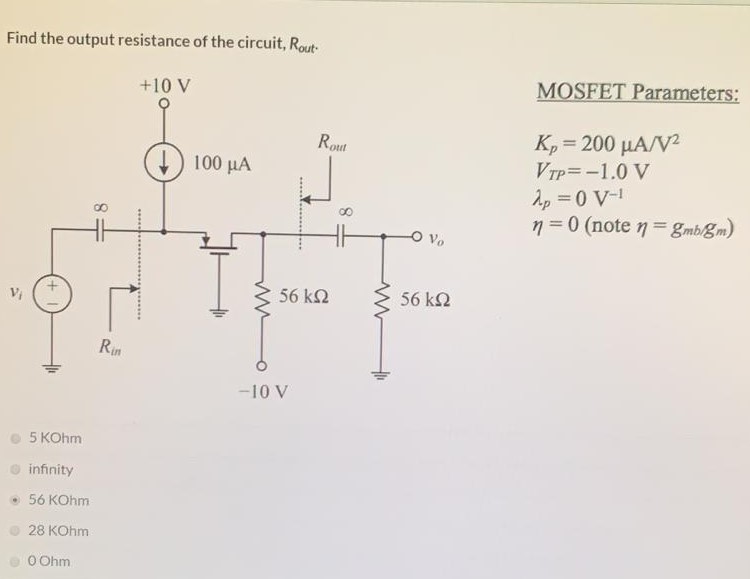 Find the output resistance of the circuit, Rout . MOSFET Parameters: Kp = 200 μA/V2 VTP = −1.0 V λp = 0 V−1 η = 0 (note η = gmb/gm) 5 KOhm infinity 56 KOhm 28 KOhm 0 Ohm