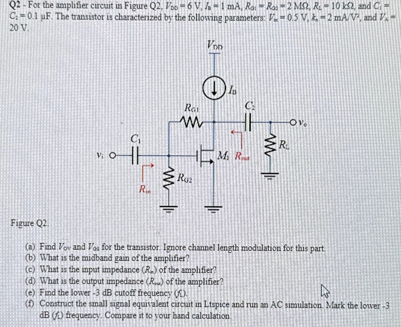 Q2 - For the amplifier circuit in Figure Q2, VDD = 6 V, IB = 1 mA, RG1 = RG2 = 2 MΩ, RL = 10 kΩ, and CA = C2 = 0.1 μF. The transistor is characterized by the following parameters. Vs = 0.5 V, kn = 2 mA/V2, and VA = 20 V Figure Q2. (a) Find Vov and VGs for the transistor. Ignore channel length modulation for this part. (b) What is the midband gain of the amplifier? (c) What is the input impedance (Rm) of the amplifier? (d) What is the output impedance (Ro) of the amplifier? (e) Find the lower −3 dB cutoff frequency (fL). (f) Construct the small signal equivalent circuit in Ltspice and run an AC simulation. Mark the lower -3 dB(f1) frequency. Compare it to your hand calculation. 