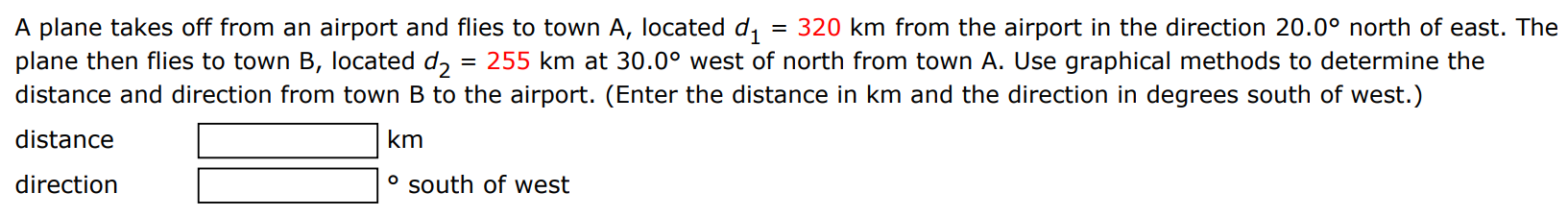 A plane takes off from an airport and flies to town A, located d1 = 320 km from the airport in the direction 20.0∘ north of east. The plane then flies to town B, located d2 = 255 km at 30.0∘ west of north from town A. Use graphical methods to determine the distance and direction from town B to the airport. (Enter the distance in km and the direction in degrees south of west. ) distance km direction ∘ south of west