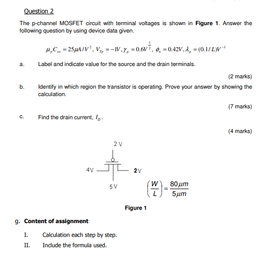 Question 2 The p-channel MOSFET circuit with terminal voltages is shown in Figure 1. Answer the following question by using device data given. μpCαt = 25 μA/V2, VTp = −1 V, γp = 0.6 V12, ϕn = 0.42 V, λp = (0.1/L)V−1 a. Label and indicate value for the source and the drain terminals. (2 marks) b. Identify in which region the transistor is operating. Prove your answer by showing the calculation. (7 marks) c. Find the drain current, ID. (4 marks) Figure 1 g. Content of assignment I. Calculation each step by step. II. Include the formula used. 