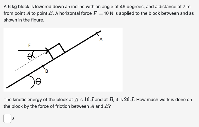 A 6 kg block is lowered down an incline with an angle of 46 degrees, and a distance of 7 m from point A to point B. A horizontal force F = 10 N is applied to the block between and as shown in the figure. The kinetic energy of the block at A is 16 J and at B, it is 26 J. How much work is done on the block by the force of friction between A and B?