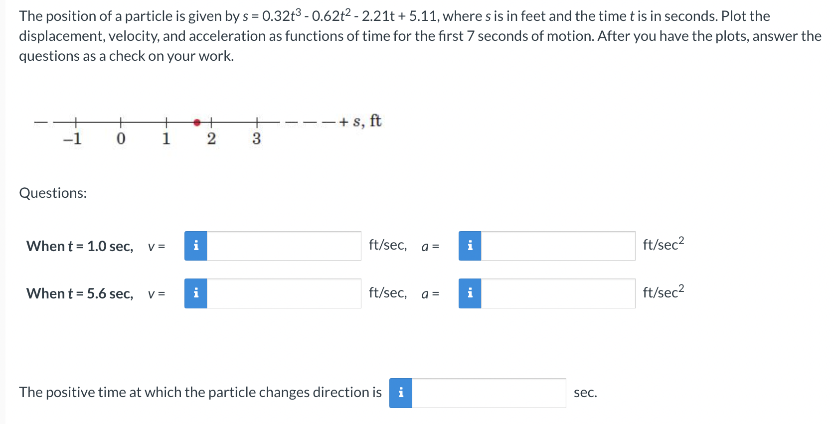 The position of a particle is given by s = 0.32t3 − 0.62t2 − 2.21t + 5.11, where s is in feet and the time t is in seconds. Plot the displacement, velocity, and acceleration as functions of time for the first 7 seconds of motion. After you have the plots, answer the questions as a check on your work. Questions: When t = 1.0 sec, v = ft/sec, a = ft/sec2 When t = 5.6 sec, v = ft/sec, a = ft/sec2 The positive time at which the particle changes direction is sec.