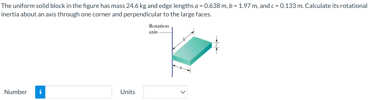 The uniform solid block in the figure has mass 24.6 kg and edge lengths a = 0.638 m, b = 1.97 m, and c = 0.133 m. Calculate its rotational inertia about an axis through one corner and perpendicular to the large faces. Number Units