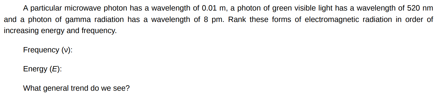 A particular microwave photon has a wavelength of 0.01 m, a photon of green visible light has a wavelength of 520 nm and a photon of gamma radiation has a wavelength of 8 pm. Rank these forms of electromagnetic radiation in order of increasing energy and frequency. Frequency (v) : Energy (E) : What general trend do we see? 