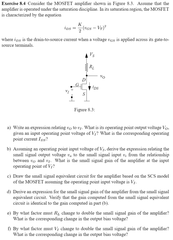 Exercise 8.4 Consider the MOSFET amplifier shown in Figure 8.3. Assume that the amplifier is operated under the saturation discipline. In its saturation region, the MOSFET is characterized by the equation iDS = K 2 (vGS − VT)2 where iDS is the drain-to-source current when a voltage vGS is applied across its gate-to-source terminals. Figure 8.3: a) Write an expression relating vO to vI. What is its operating point output voltage VO, given an input operating point voltage of VI ? What is the corresponding operating point current IDS ? b) Assuming an operating point input voltage of VI, derive the expression relating the small signal output voltage vo to the small signal input vi from the relationship between vO and vI. What is the small signal gain of the amplifier at the input operating point of VI ? c) Draw the small signal equivalent circuit for the amplifier based on the SCS model of the MOSFET assuming the operating point input voltage is VI. d) Derive an expression for the small signal gain of the amplifier from the small signal equivalent circuit. Verify that the gain computed from the small signal equivalent circuit is identical to the gain computed in part (b). e) By what factor must RL change to double the small signal gain of the amplifier? What is the corresponding change in the output bias voltage? f) By what factor must VI change to double the small signal gain of the amplifier? What is the corresponding change in the output bias voltage?