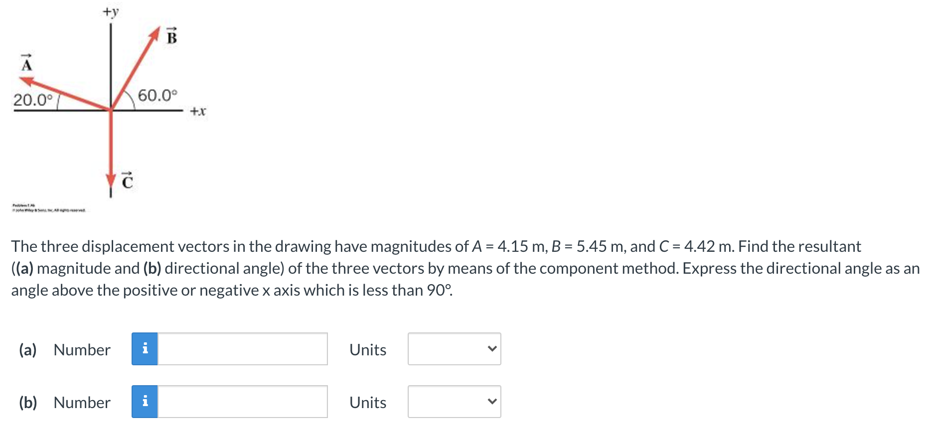 The three displacement vectors in the drawing have magnitudes of A = 4.15 m, B = 5.45 m, and C = 4.42 m. Find the resultant ((a) magnitude and (b) directional angle) of the three vectors by means of the component method. Express the directional angle as an angle above the positive or negative x axis which is less than 90∘. (a) Number Units (b) Number Units