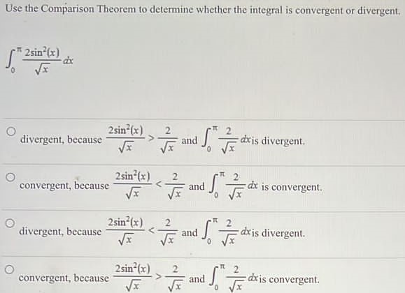 Use the Comparison Theorem to determine whether the integral is convergent or divergent. ∫0π2 sin2⁡(x)xdx divergent, because 2 sin2⁡(x)x > 2 x and ∫0π2 xdx is divergent. convergent, because 2 sin2⁡(x)x < 2 x and ∫0π2 xdx is convergent. divergent, because 2 sin2⁡(x)x < 2 x and ∫0π2 xdx is divergent. convergent, because 2 sin2⁡(x)x > 2 x and ∫0π2 xdx is convergent. 