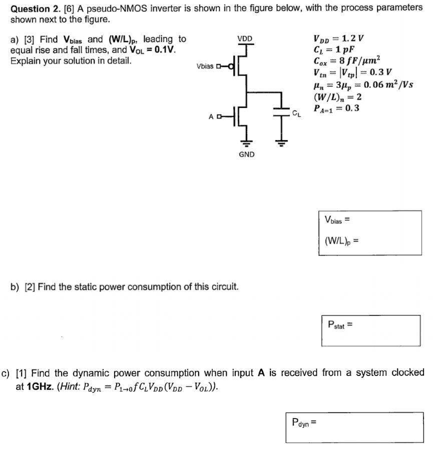 Question 2. [6] A pseudo-NMOS inverter is shown in the figure below, with the process parameters shown next to the figure. a) [3] Find Vbias and (W/L)p, leading to equal rise and fall times, and VOL = 0.1 V. Explain your solution in detail. VDD = 1.2 V CL = 1 pF Cox = 8 fF/μm2 Vtn = |Vtp| = 0.3 Vμn = 3 μp = 0.06 m2 /Vs (W/L)n = 2 PA = 1 = 0.3 Vbias = (W/L)p = b) [2] Find the static power consumption of this circuit. Pstat = c) [1] Find the dynamic power consumption when input A is received from a system clocked at 1 GHz. (Hint: Pdyn = P1→0 fCLVDD(VDD−VOL)). Pdyn = 