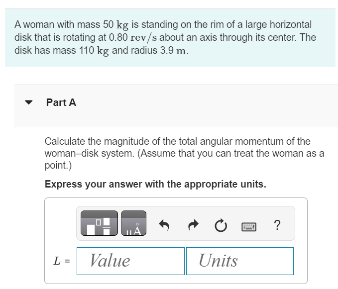 A woman with mass 50 kg is standing on the rim of a large horizontal disk that is rotating at 0.80 rev/s about an axis through its center. The disk has mass 110 kg and radius 3.9 m. Part A Calculate the magnitude of the total angular momentum of the woman-disk system. (Assume that you can treat the woman as a point.) Express your answer with the appropriate units. ? L =