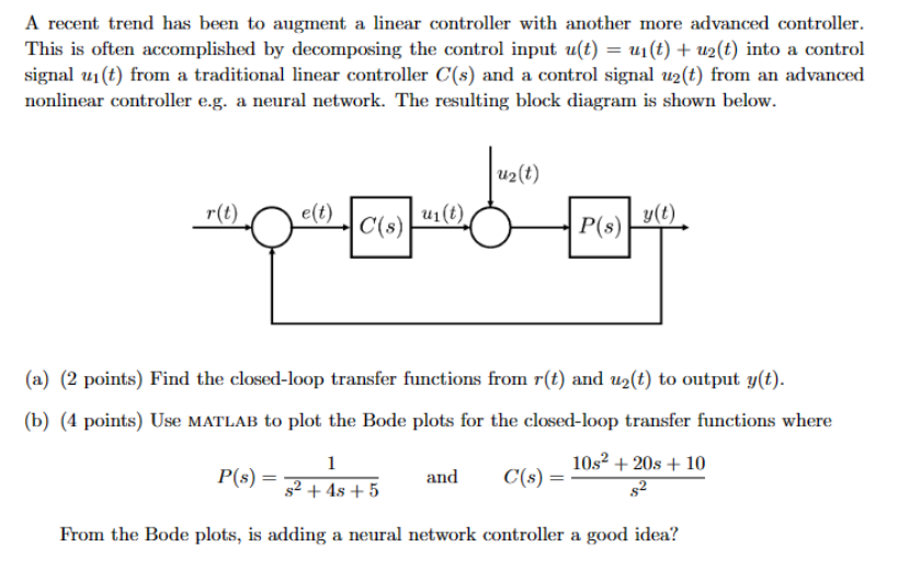 A recent trend has been to augment a linear controller with another more advanced controller. This is often accomplished by decomposing the control input u(t) = u1(t)+u2(t) into a control signal u1(t) from a traditional linear controller C(s) and a control signal u2(t) from an advanced nonlinear controller e. g. a neural network. The resulting block diagram is shown below. (a) (2 points) Find the closed-loop transfer functions from r(t) and u2(t) to output y(t). (b) (4 points) Use MATLAB to plot the Bode plots for the closed-loop transfer functions where P(s) = 1 s2+4s+5 and C(s) = 10s2+20s+10 s2 From the Bode plots, is adding a neural network controller a good idea? 