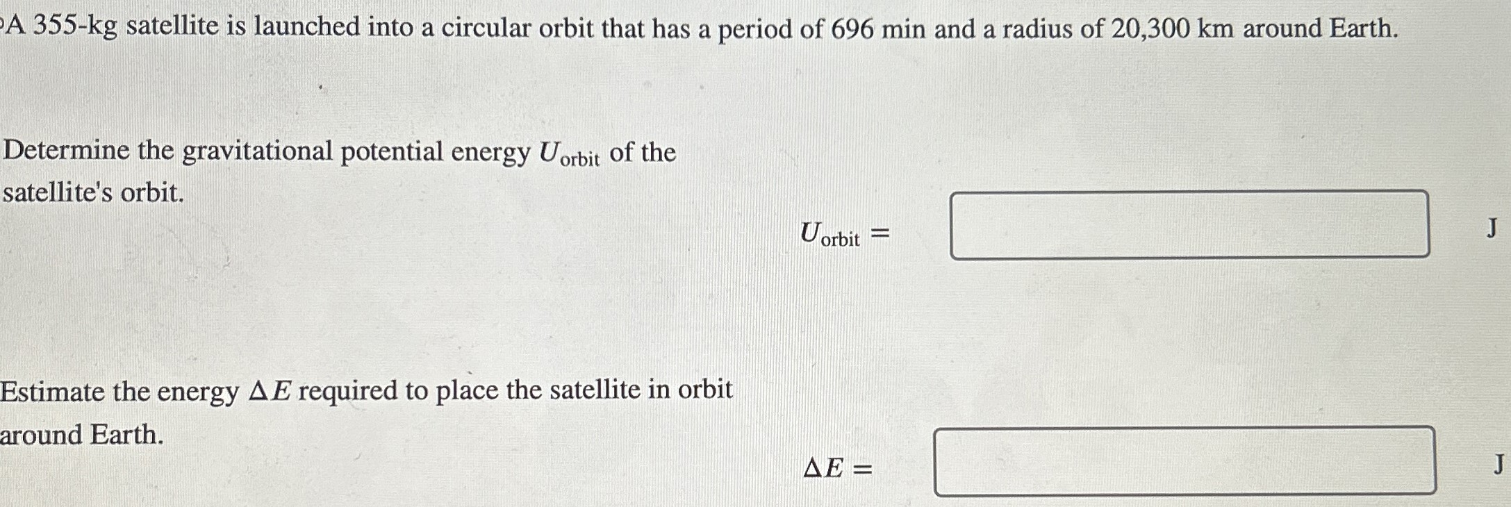 A 355-kg satellite is launched into a circular orbit that has a period of 696 min and a radius of 20, 300 km around Earth. Determine the gravitational potential energy Uorbit of the satellite's orbit. Uorbit = J Estimate the energy ΔE required to place the satellite in orbit around Earth. ΔE =