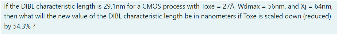 If the DIBL characteristic length is 29.1 nm for a CMOS process with Toxe = 27 Å, Wdmax = 56 nm, and Xj = 64 nm, then what will the new value of the DIBL characteristic length be in nanometers if Toxe is scaled down (reduced) by 54.3% ? 