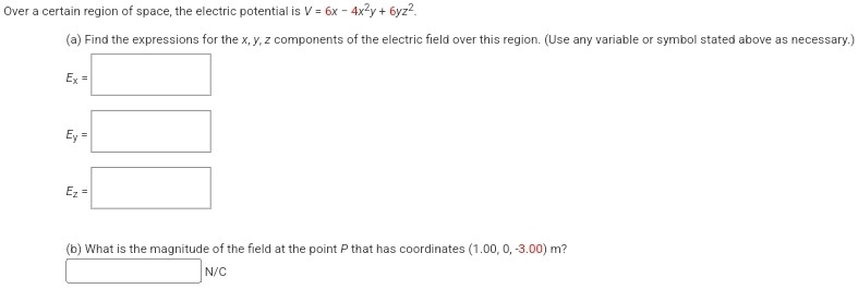 Over a certain region of space, the electric potential is V = 6x − 4x2y + 6yz2 (a) Find the expressions for the x, y, z components of the electric field over this region. (Use any variable or symbol stated above as necessary.) Ex = Ey = Ez = (b) What is the magnitude of the field at the point P that has coordinates (1.00, 0, −3.00)m? N/C