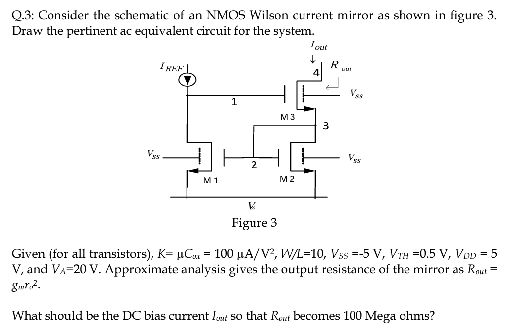 Q. 3: Consider the schematic of an NMOS Wilson current mirror as shown in figure 3. Draw the pertinent ac equivalent circuit for the system. Figure 3 Given (for all transistors), K = μCox = 100 μA/V2, W/L = 10, VSS = −5 V, VTH = 0.5 V, VDD = 5 V, and VA = 20 V. Approximate analysis gives the output resistance of the mirror as Rout = gmr02. What should be the DC bias current Iout so that Rout becomes 100 Mega ohms?