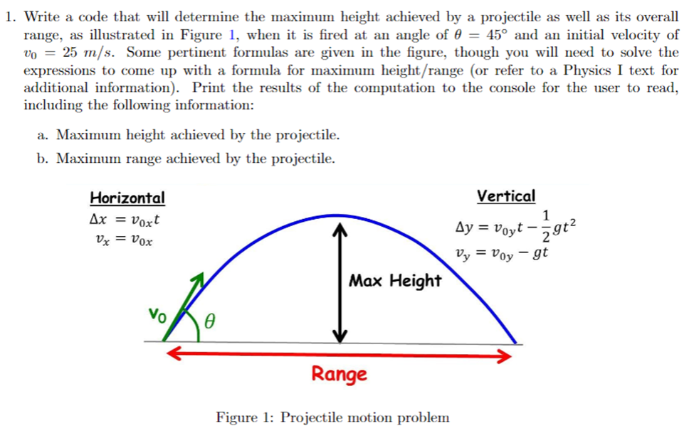 Write a code that will determine the maximum height achieved by a projectile as well as its overall range, as illustrated in Figure 1, when it is fired at an angle of θ = 45∘ and an initial velocity of v0 = 25 m/s. Some pertinent formulas are given in the figure, though you will need to solve the expressions to come up with a formula for maximum height/range (or refer to a Physics I text for additional information). Print the results of the computation to the console for the user to read, including the following information: a. Maximum height achieved by the projectile. b. Maximum range achieved by the projectile. Figure 1: Projectile motion problem