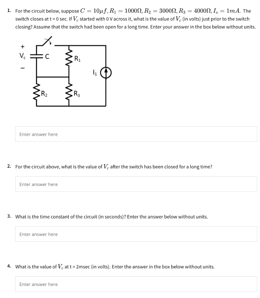 For the circuit below, suppose C = 10 μf, R1 = 1000 Ω, R2 = 3000 Ω, R3 = 4000 Ω, Is = 1 mA. The switch closes at t = 0 sec. If Vc started with 0 V across it, what is the value of Vc (in volts) just prior to the switch closing? Assume that the switch had been open for a long time. Enter your answer in the box below without units. Enter answer here 2. For the circuit above, what is the value of Vc after the switch has been closed for a long time? Enter answer here 3. What is the time constant of the circuit (in seconds)? Enter the answer below without units. Enter answer here 4. What is the value of Vc at t = 2 msec (in volts). Enter the answer in the box below without units. Enter answer here