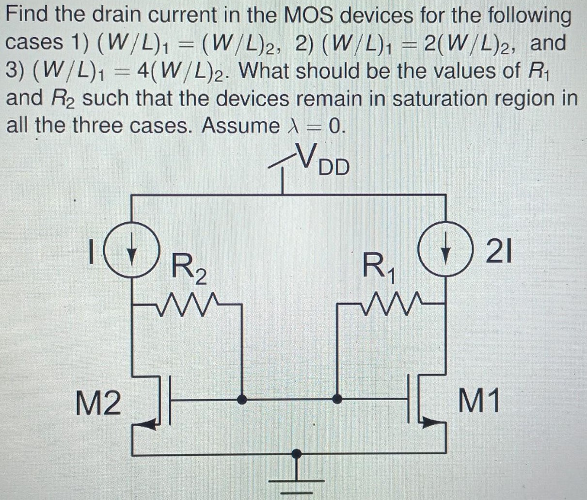 Find the drain current in the MOS devices for the following cases 1) (W/L)1 = (W/L)2, 2) (W/L)1 = 2(W/L)2, and 3) (W/L)1 = 4(W/L)2. What should be the values of R1 and R2 such that the devices remain in saturation region in all the three cases. Assume λ = 0.