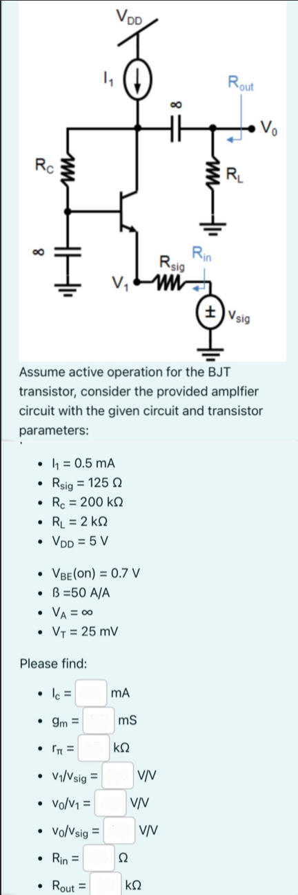 Assume active operation for the BJT transistor, consider the provided amplifier circuit with the given circuit and transistor parameters:I1 = 0.5 mA Rsig = 125 Ω Rc = 200 kΩ RL = 2 kΩ VDD = 5 V VBE(on) = 0.7 VB = 50 A/A VA = ∞ VT = 25 mV Please find: IC = mA gm = mS rπ = kΩ v1/vsig = V/V v0/v1 = V/V v0/vsig = V/V Rin = Ω Rout = kΩ