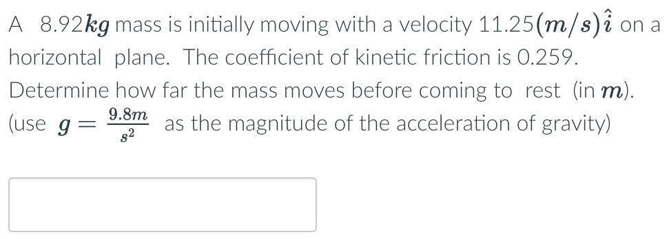 A 8.92 kg mass is initially moving with a velocity 11.25(m/s)i^ on a horizontal plane. The coefficient of kinetic friction is 0.259. Determine how far the mass moves before coming to rest (in m). (use g = 9.8 m/s2 as the magnitude of the acceleration of gravity)