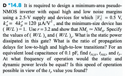 D *14.8 It is required to design a minimum-area pseudoNMOS inverter with equal high and low noise margins using a 2.5−V supply and devices for which |Vt| = 0.5 V, kn′ = 4 kp′ = 120 μA/V2, and the minimum-size device has (W/L) = 1. Use r = 3.2 and show that NML≃NMH. Specify the values of (W/L)n and (W/L)p. What is the static power dissipated in this gate? What is the ratio of propagation delays for low-to-high and high-to-low transitions? For an equivalent load capacitance of 0.1 pF, find tPLH, tPHL, and tP. At what frequency of operation would the static and dynamic power levels be equal? Is this speed of operation possible in view of the tP value you found?