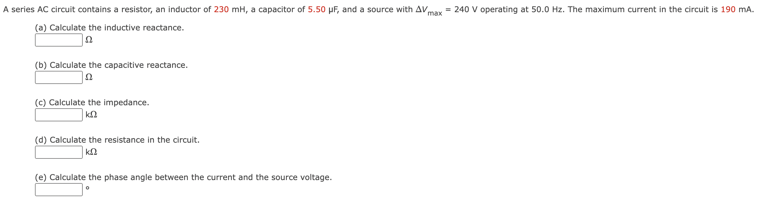 A series AC circuit contains a resistor, an inductor of 230 mH, a capacitor of 5.50 μF, and a source with ΔVmax = 240 V operating at 50.0 Hz. The maximum current in the circuit is 190 mA. (a) Calculate the inductive reactance. Ω (b) Calculate the capacitive reactance. Ω (c) Calculate the impedance. kΩ (d) Calculate the resistance in the circuit. kΩ (e) Calculate the phase angle between the current and the source voltage.