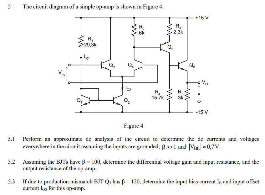 5 The circuit diagram of a simple op-amp is shown in Figure 4. Figure 4 5.1 Perform an approximate dc analysis of the circuit to determine the dc currents and voltages everywhere in the circuit assuming the inputs are grounded, β > 1 and |VBE| ≈ 0,7 V. 5.2 Assuming the BJTs have β = 100, determine the differential voltage gain and input resistance, and the output resistance of the op-amp. 5.3 If due to production mismatch BJTQ has β = 120, determine the input bias current IB and input offset current IOS for this op-amp. 