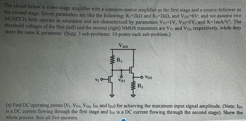 The circuit below is a two-stage amplifier with a common-source amplifier as the first stage and a source-follower as the second stage. Given parameters are like the following: R1 = 2 kΩ and R2 = 2 kΩ, and VDD = 6 V; and we assume two MOSFETs both operate in saturation and are characterized by parameters VT1 = 1 V, VT2 = 3 V, and K = 1 mA/V2. The threshold voltages of the first (left) and the second (right) NMOS transistors are VT1 and VT2, respectively, while they share the same K parameter. (Note: 3 sub-problems: 10 -points each sub-problem. ) (a) Find DC operating points (V1, VO1, VO2, ID1 and ID2) for achieving the maximum input signal amplitude. (Note: ID1 is a DC current flowing through the first stage and ID2 is a DC current flowing through the second stage). Show the whole process. Box all five answers. 