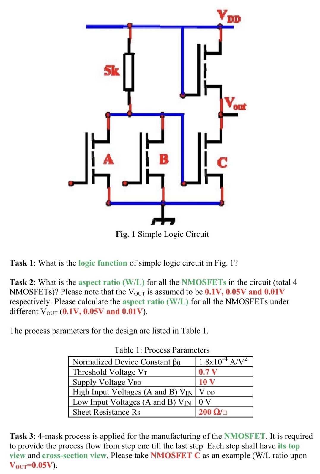 Fig. 1 Simple Logic Circuit Task 1: What is the logic function of simple logic circuit in Fig. 1? Task 2: What is the aspect ratio (W/L) for all the NMOSFETs in the circuit (total 4 NMOSFETs)? Please note that the VOUt is assumed to be 0.1 V, 0.05 V and 0.01 V respectively. Please calculate the aspect ratio (W/L) for all the NMOSFETs under different VOUT (0.1 V, 0.05 V and 0.01 V). The process parameters for the design are listed in Table 1. Table 1: Process Parameters Task 3: 4-mask process is applied for the manufacturing of the NMOSFET. It is required to provide the process flow from step one till the last step. Each step shall have its top view and cross-section view. Please take NMOSFET C as an example (W/L ratio upon VOUT = 0.05 V). 