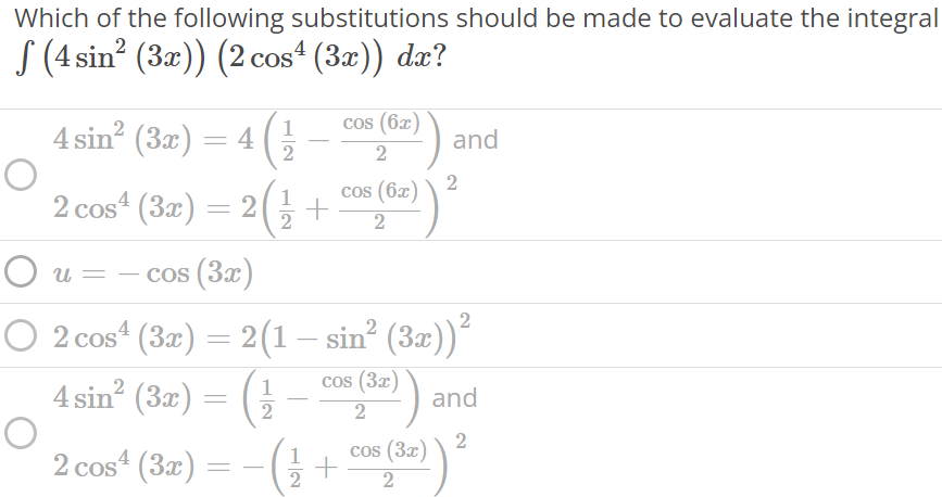 Which of the following substitutions should be made to evaluate the integral ∫ (4sin^2 (3x))(2cos^4 (3x))dx 4sin2 (3x) = 4 ( 1 2 - cos(6x) 2 ) and 2cos4 (3x) = 2 ( 1 2 + cos(6x) 2 ) 2 u = -cos(3x) 2cos4 (3x) = 2(1 - sin2 (3x)) 2 4sin2 (3x) = ( 1 2 - cos(3x) 2 ) and 2cos4 (3x) = - ( 1 2 + cos(3x) 2 ) 2