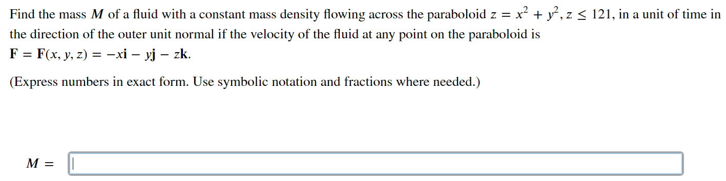 Find the mass M of a fluid with a constant mass density flowing across the paraboloid z = x2 + y2, z ≤ 121, in a unit of time in the direction of the outer unit normal if the velocity of the fluid at any point on the paraboloid is F = F(x, y, z) = −xi − yj − zk. (Express numbers in exact form. Use symbolic notation and fractions where needed.) M =