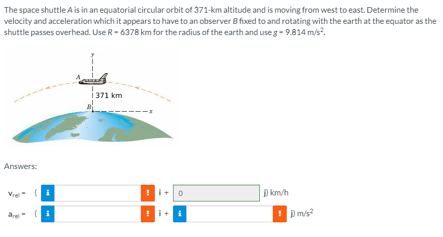 The space shuttle A is in an equatorial circular orbit of 371-km altitude and is moving from west to east. Determine the velocity and acceleration which it appears to have to an observer B fixed to and rotating with the earth at the equator as the shuttle passes overhead. Use R = 6378 km for the radius of the earth and use g = 9.814 m/s2. Answers: vrel = km/h arel = m/s2