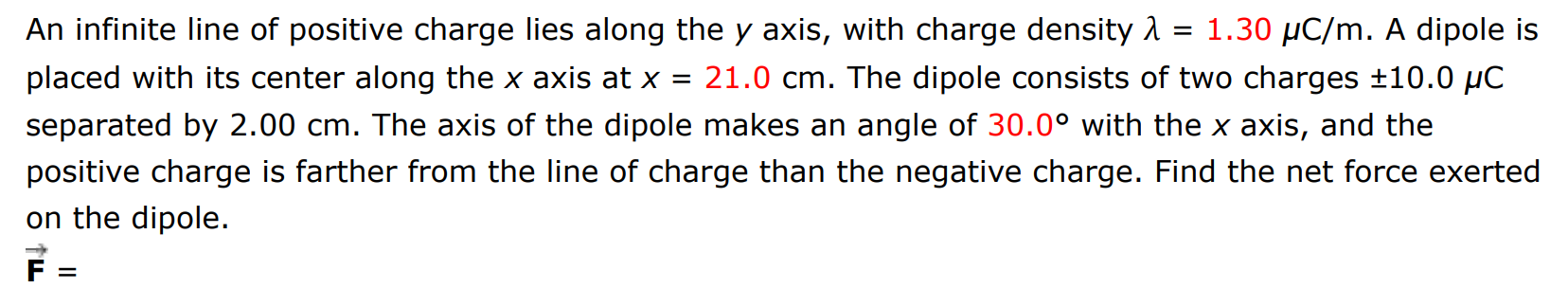 An infinite line of positive charge lies along the y axis, with charge density λ = 1.30 μC/m. A dipole is placed with its center along the x axis at x = 21.0 cm. The dipole consists of two charges ±10.0 μC separated by 2.00 cm. The axis of the dipole makes an angle of 30.0∘ with the x axis, and the positive charge is farther from the line of charge than the negative charge. Find the net force exerted on the dipole. F→ =