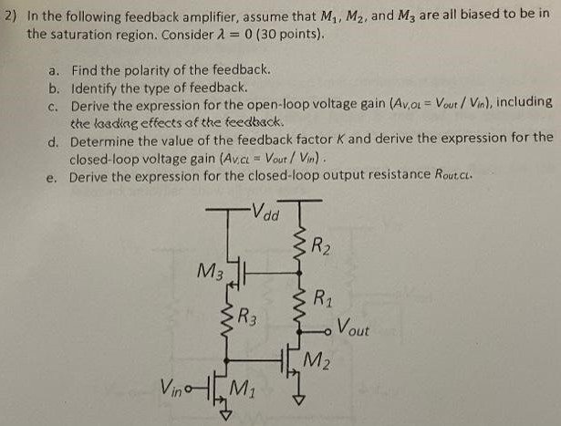 In the following feedback amplifier, assume that M1, M2, and M3 are all biased to be in the saturation region. Consider λ = 0 (30 points). a. Find the polarity of the feedback. b. Identify the type of feedback. c. Derive the expression for the open-loop voltage gain (AV,OL = Vout /Vin ), including the loading effects of the feedback. d. Determine the value of the feedback factor K and derive the expression for the closed-loop voltage gain (Av,CL = Vout/Vin). e. Derive the expression for the closed-loop output resistance Rout,CL.