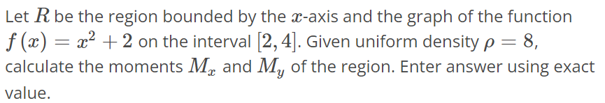 Let R be the region bounded by the x-axis and the graph of the function f(x) = x^2 + 2 on the interval [2, 4]. Given uniform density ρ = 8, calculate the moments Mx and My of the region. Enter answer using exact value.