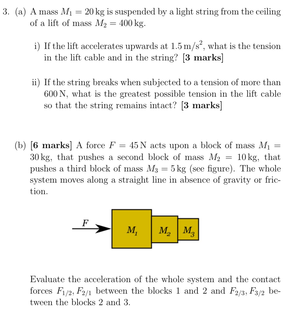 (a) A mass M1 = 20 kg is suspended by a light string from the ceiling of a lift of mass M2 = 400 kg. i) If the lift accelerates upwards at 1.5 m/s2, what is the tension in the lift cable and in the string? [3 marks] ii) If the string breaks when subjected to a tension of more than 600 N , what is the greatest possible tension in the lift cable so that the string remains intact? [3 marks] (b) [6 marks] A force F = 45 N acts upon a block of mass M1 = 30 kg , that pushes a second block of mass M2 = 10 kg, that pushes a third block of mass M3 = 5 kg (see figure). The whole system moves along a straight line in absence of gravity or friction. Evaluate the acceleration of the whole system and the contact forces F1/2, F2/1 between the blocks 1 and 2 and F2/3, F3/2 between the blocks 2 and 3.