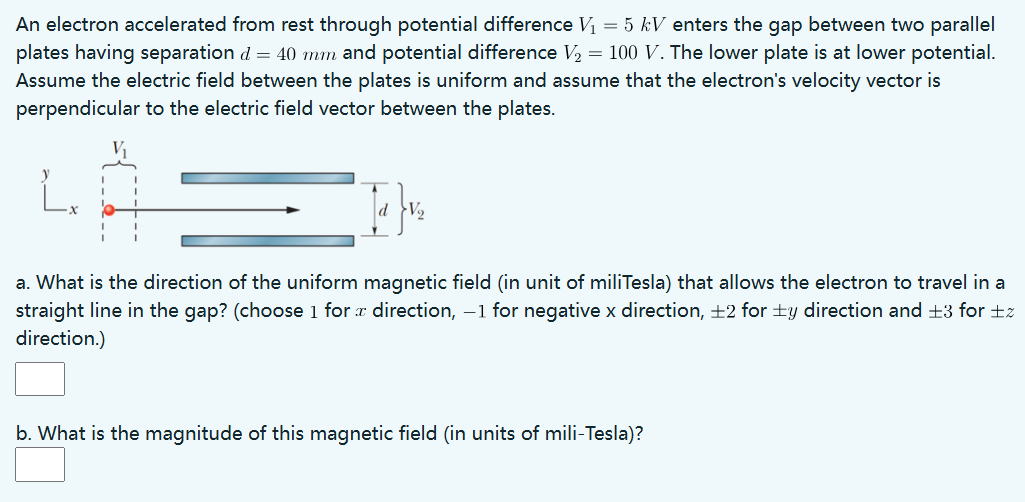 An electron accelerated from rest through potential difference V1 = 5 kV enters the gap between two parallel plates having separation d = 40 mm and potential difference V2 = 100 V. The lower plate is at lower potential. Assume the electric field between the plates is uniform and assume that the electron's velocity vector is perpendicular to the electric field vector between the plates. a. What is the direction of the uniform magnetic field (in unit of miliTesla) that allows the electron to travel in a straight line in the gap? (choose 1 for x direction, -1 for negative x direction, ±2 for ±y direction and ±3 for ±z direction.) b. What is the magnitude of this magnetic field (in units of mili-Tesla)?