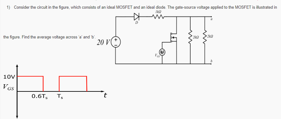  Consider the circuit in the figure, which consists of an ideal MOSFET and an ideal diode. The gate-source voltage applied to the MOSFET is illustrated in the figure. Find the average voltage across ' a ' and ' b '. Find the total conduction loss (in mW) in the diode in Q1 if forward voltage drop of diode is 0.6V and What is the power delivered by the voltage source in Q1 considering diode drop?