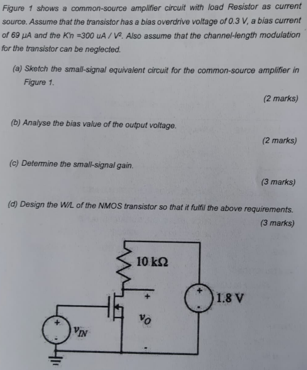 Figure 1 shows a common-source amplifier circuit with load Resistor as current source. Assume that the transistor has a bias overdrive voltage of 0.3 V, a bias current of 69 μA and the Kn = 300 A/V2. Also assume that the channel-length modulation for the transistor can be neglected. (a) Sketch the small-signal equivalent circuit for the common-source amplifier in Figure 1. (2 marks) (b) Analyse the bias value of the output voltage. (2 marks) (c) Determine the small-signal gain. (3 marks) (d) Design the W/L of the NMOS transistor so that it fulfil the above requirements. (3 marks)