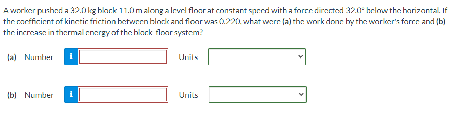 A worker pushed a 32.0 kg block 11.0 m along a level floor at constant speed with a force directed 32.0∘ below the horizontal. If the coefficient of kinetic friction between block and floor was 0.220, what were (a) the work done by the worker's force and (b) the increase in thermal energy of the block-floor system? (a) Number Units (b) Number Units