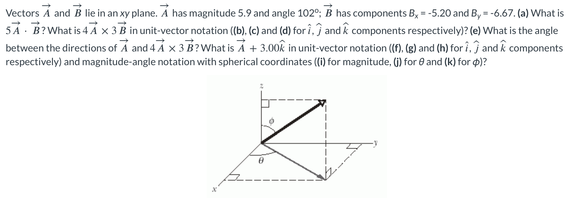 Vectors A→ and B→ lie in an xy plane. A→ has magnitude 5.9 and angle 102∘;B→ has components Bx = −5.20 and By = −6.67. (a) What is 5A→⋅B→? What is 4A→×3B→ in unit-vector notation ((b), (c) and (d) for i^, j^ and k^ components respectively)? (e) What is the angle between the directions of A→ and 4 A→×3 B→? What is A→+3.00 k^ in unit-vector notation ((f), (g) and (h) for i^, j^ and k^ components respectively) and magnitude-angle notation with spherical coordinates (i) for magnitude, (j) for θ and (k) for ϕ)?