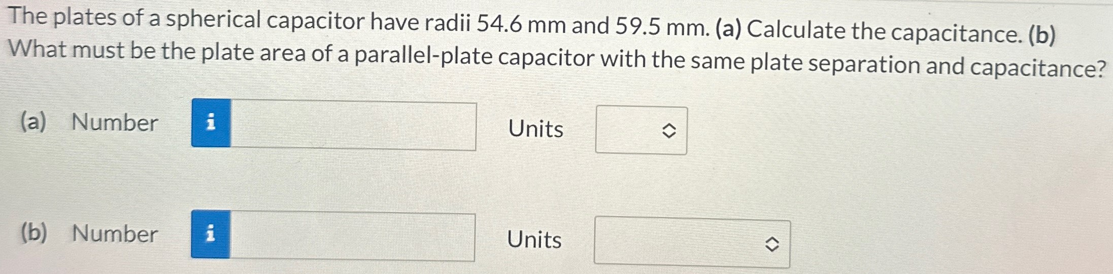 The plates of a spherical capacitor have radii 54.6 mm and 59.5 mm. (a) Calculate the capacitance. (b) What must be the plate area of a parallel-plate capacitor with the same plate separation and capacitance? (a) Number Units (b) Number Units