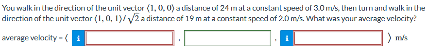 You walk in the direction of the unit vector ⟨1, 0, 0⟩ a distance of 24 m at a constant speed of 3.0 m/s, then turn and walk in the direction of the unit vector ⟨1, 0, 1⟩/2 a distance of 19 m at a constant speed of 2.0 m/s. What was your average velocity? average velocity = ⟨ ⟩ m/s