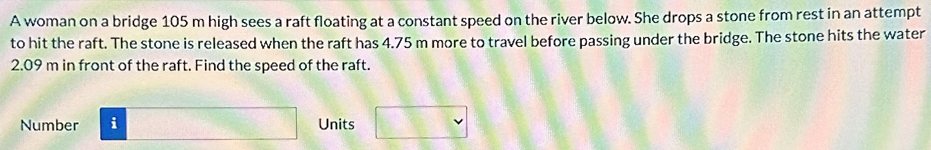 A woman on a bridge 105 m high sees a raft floating at a constant speed on the river below. She drops a stone from rest in an attempt to hit the raft. The stone is released when the raft has 4.75 m more to travel before passing under the bridge. The stone hits the water 2.09 m in front of the raft. Find the speed of the raft. Number Units
