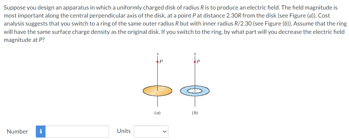 Suppose you design an apparatus in which a uniformly charged disk of radius R is to produce an electric field. The field magnitude is most important along the central perpendicular axis of the disk, at a point P at distance 2.30R from the disk (see Figure (a)). Cost analysis suggests that you switch to a ring of the same outer radius R but with inner radius R/2.30 (see Figure (b)). Assume that the ring will have the same surface charge density as the original disk. If you switch to the ring, by what part will you decrease the electric field magnitude at P? (a) (b) Number Units