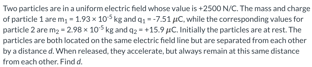 Two particles are in a uniform electric field whose value is +2500 N/C. The mass and charge of particle 1 are m1 = 1.93×10−5 kg and q1 = −7.51 μC, while the corresponding values for particle 2 are m2 = 2.98×10−5 kg and q2 = +15.9 μC. Initially the particles are at rest. The particles are both located on the same electric field line but are separated from each other by a distance d. When released, they accelerate, but always remain at this same distance from each other. Find d.