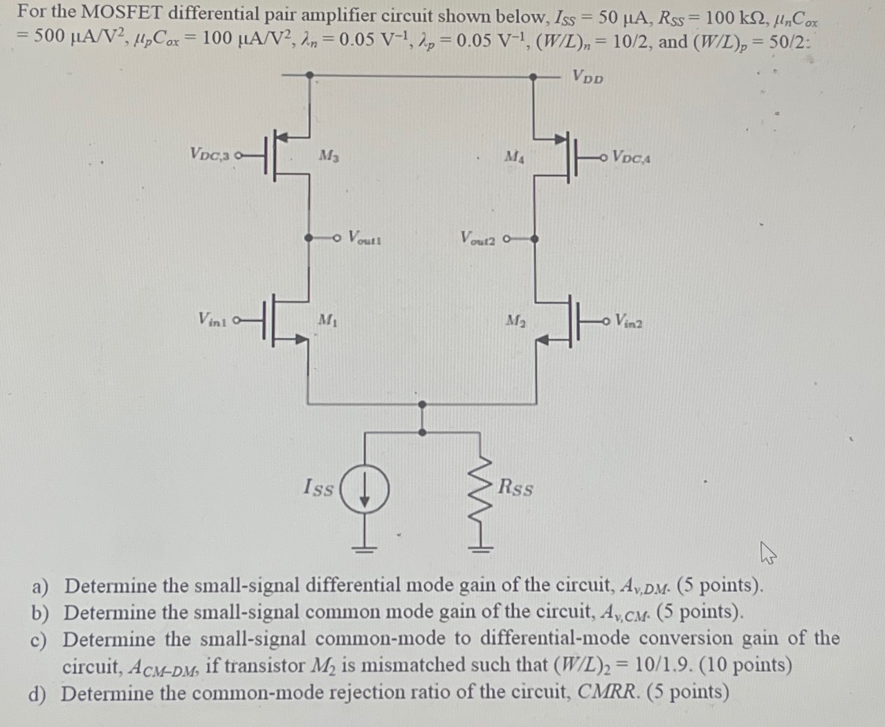 For the MOSFET differential pair amplifier circuit shown below, ISS = 50 μA, RSS = 100 kΩ, μnCox = 500 μA/V2, μpCox = 100 μA/V2, λn = 0.05 V−1, λp = 0.05 V−1, (W/L)n = 10/2, and (W/L)p = 50/2: a) Determine the small-signal differential mode gain of the circuit, Av,DM. (5 points). b) Determine the small-signal common mode gain of the circuit, Av,CM. (5 points). c) Determine the small-signal common-mode to differential-mode conversion gain of the circuit, ACM−DM, if transistor M2 is mismatched such that (W/L)2 = 10/1.9. (10 points) d) Determine the common-mode rejection ratio of the circuit, CMRR. (5 points)