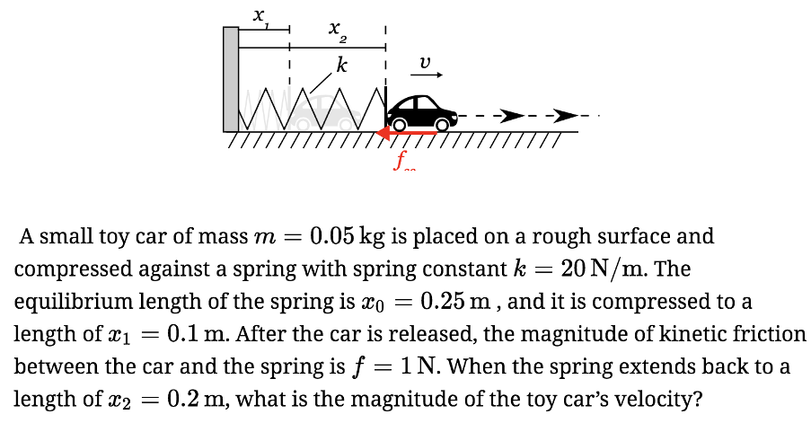 A small toy car of mass m = 0.05 kg is placed on a rough surface and compressed against a spring with spring constant k = 20 N/m. The equilibrium length of the spring is x0 = 0.25 m, and it is compressed to a length of x1 = 0.1 m. After the car is released, the magnitude of kinetic friction between the car and the spring is f = 1 N. When the spring extends back to a length of x2 = 0.2 m, what is the magnitude of the toy car's velocity? Pick the correct answer v = 2 m/s v = 0 m/s v = 3.46 m/s v = 2.8 m/s v = 2.24 m/s