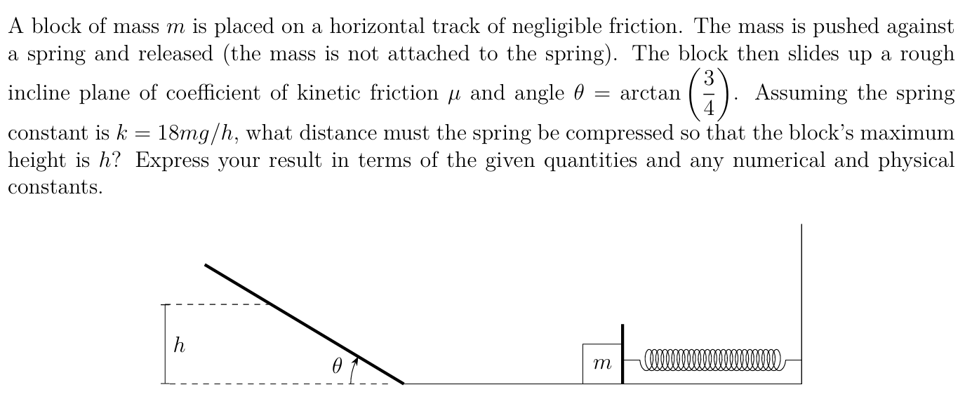 A block of mass m is placed on a horizontal track of negligible friction. The mass is pushed against a spring and released (the mass is not attached to the spring). The block then slides up a rough incline plane of coefficient of kinetic friction μ and angle θ = arctan⁡(3/4). Assuming the spring constant is k = 18 mg/h, what distance must the spring be compressed so that the block's maximum height is h? Express your result in terms of the given quantities and any numerical and physical constants.