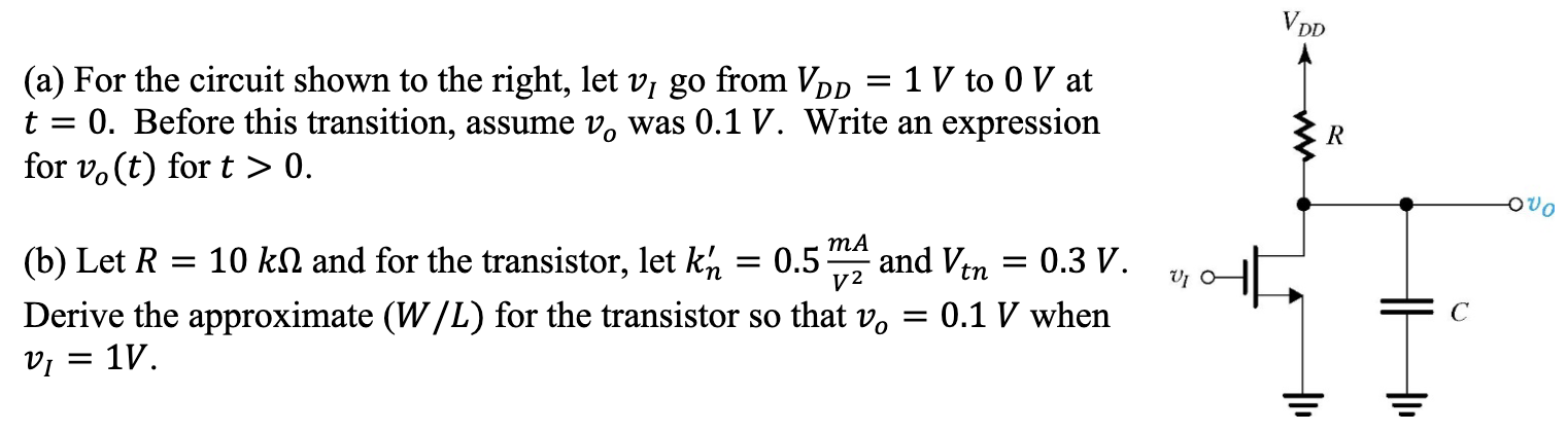 (a) For the circuit shown to the right, let vI go from VDD = 1 V to 0 V at t = 0. Before this transition, assume vo was 0.1 V. Write an expression for vo(t) for t > 0. (b) Let R = 10 kΩ and for the transistor, let kn′ = 0.5 mA/V2 and Vtn = 0.3 V. Derive the approximate (W/L) for the transistor so that vo = 0.1 V when vI = 1 V 